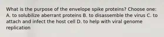 What is the purpose of the envelope spike proteins? Choose one: A. to solubilize aberrant proteins B. to disassemble the virus C. to attach and infect the host cell D. to help with viral genome replication