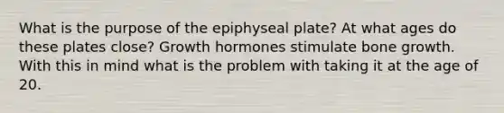 What is the purpose of the epiphyseal plate? At what ages do these plates close? Growth hormones stimulate bone growth. With this in mind what is the problem with taking it at the age of 20.