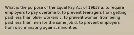 What is the purpose of the Equal Pay Act of 1963? a. to require employers to pay overtime b. to prevent teenagers from getting paid <a href='https://www.questionai.com/knowledge/k7BtlYpAMX-less-than' class='anchor-knowledge'>less than</a> older workers c. to prevent women from being paid less than men for the same job d. to prevent employers from discriminating against minorities