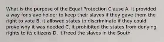 What is the purpose of the Equal Protection Clause A. it provided a way for slave holder to keep their slaves if they gave them the right to vote B. it allowed states to discriminate if they could prove why it was needed C. it prohibited the states from denying rights to its citizens D. it freed the slaves in the South