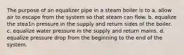 The purpose of an equalizer pipe in a steam boiler is to a. allow air to escape from the system so that steam can flow. b. equalize the stea1n pressure in the supply and return sides of the boiler. c. equalize water pressure in the supply and return mains. d. equalize pressure drop from the beginning to the end of the system.