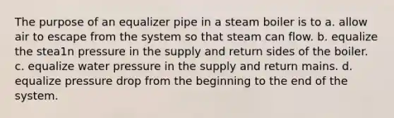 The purpose of an equalizer pipe in a steam boiler is to a. allow air to escape from the system so that steam can flow. b. equalize the stea1n pressure in the supply and return sides of the boiler. c. equalize water pressure in the supply and return mains. d. equalize pressure drop from the beginning to the end of the system.