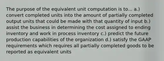 The purpose of the equivalent unit computation is to... a.) convert completed units into the amount of partially completed output units that could be made with that quantity of input b.) assist the business in determining the cost assigned to ending inventory and work in process inventory c.) predict the future production capabilities of the organization d.) satisfy the GAAP requirements which requires all partially completed goods to be reported as equivalent units