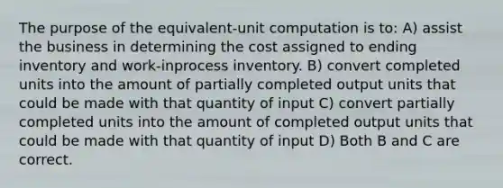 The purpose of the equivalent-unit computation is to: A) assist the business in determining the cost assigned to ending inventory and work-inprocess inventory. B) convert completed units into the amount of partially completed output units that could be made with that quantity of input C) convert partially completed units into the amount of completed output units that could be made with that quantity of input D) Both B and C are correct.