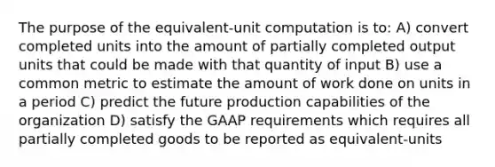 The purpose of the equivalent-unit computation is to: A) convert completed units into the amount of partially completed output units that could be made with that quantity of input B) use a common metric to estimate the amount of work done on units in a period C) predict the future production capabilities of the organization D) satisfy the GAAP requirements which requires all partially completed goods to be reported as equivalent-units