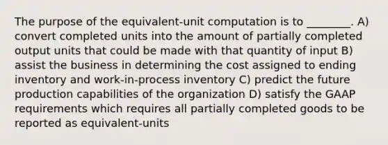 The purpose of the equivalent-unit computation is to ________. A) convert completed units into the amount of partially completed output units that could be made with that quantity of input B) assist the business in determining the cost assigned to ending inventory and work-in-process inventory C) predict the future production capabilities of the organization D) satisfy the GAAP requirements which requires all partially completed goods to be reported as equivalent-units