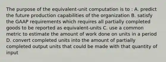 The purpose of the​ equivalent-unit computation is to​ : A. predict the future production capabilities of the organization B. satisfy the GAAP requirements which requires all partially completed goods to be reported as​ equivalent-units C. use a common metric to estimate the amount of work done on units in a period D. convert completed units into the amount of partially completed output units that could be made with that quantity of input