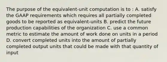 The purpose of the​ equivalent-unit computation is to​ : A. satisfy the GAAP requirements which requires all partially completed goods to be reported as​ equivalent-units B. predict the future production capabilities of the organization C. use a common metric to estimate the amount of work done on units in a period D. convert completed units into the amount of partially completed output units that could be made with that quantity of input