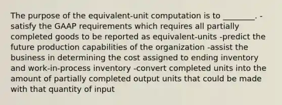 The purpose of the equivalent-unit computation is to ________. -satisfy the GAAP requirements which requires all partially completed goods to be reported as equivalent-units -predict the future production capabilities of the organization -assist the business in determining the cost assigned to ending inventory and work-in-process inventory -convert completed units into the amount of partially completed output units that could be made with that quantity of input