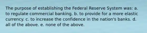 The purpose of establishing the Federal Reserve System was: a. to regulate commercial banking. b. to provide for a more elastic currency. c. to increase the confidence in the nation's banks. d. all of the above. e. none of the above.