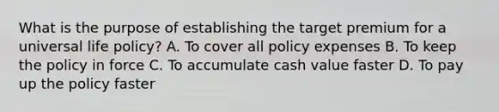 What is the purpose of establishing the target premium for a universal life policy? A. To cover all policy expenses B. To keep the policy in force C. To accumulate cash value faster D. To pay up the policy faster