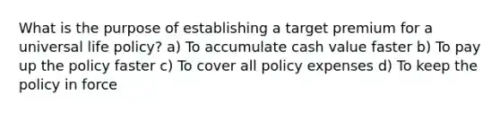 What is the purpose of establishing a target premium for a universal life policy? a) To accumulate cash value faster b) To pay up the policy faster c) To cover all policy expenses d) To keep the policy in force