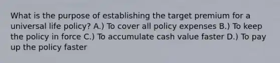 What is the purpose of establishing the target premium for a universal life policy? A.) To cover all policy expenses B.) To keep the policy in force C.) To accumulate cash value faster D.) To pay up the policy faster