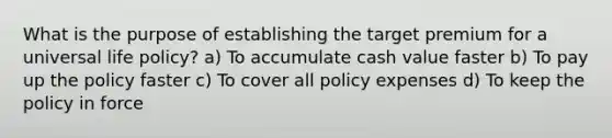 What is the purpose of establishing the target premium for a universal life policy? a) To accumulate cash value faster b) To pay up the policy faster c) To cover all policy expenses d) To keep the policy in force