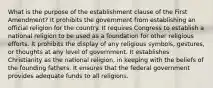 What is the purpose of the establishment clause of the First Amendment? It prohibits the government from establishing an official religion for the country. It requires Congress to establish a national religion to be used as a foundation for other religious efforts. It prohibits the display of any religious symbols, gestures, or thoughts at any level of government. It establishes Christianity as the national religion, in keeping with the beliefs of the founding fathers. It ensures that the federal government provides adequate funds to all religions.