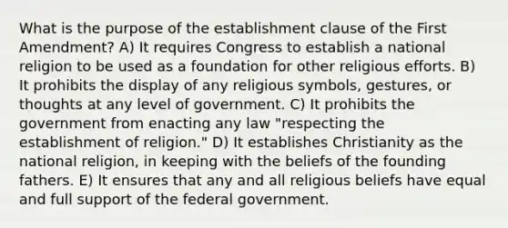 What is the purpose of the establishment clause of the First Amendment? A) It requires Congress to establish a national religion to be used as a foundation for other religious efforts. B) It prohibits the display of any religious symbols, gestures, or thoughts at any level of government. C) It prohibits the government from enacting any law "respecting the establishment of religion." D) It establishes Christianity as the national religion, in keeping with the beliefs of the founding fathers. E) It ensures that any and all religious beliefs have equal and full support of the federal government.