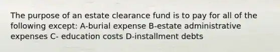 The purpose of an estate clearance fund is to pay for all of the following except: A-burial expense B-estate administrative expenses C- education costs D-installment debts