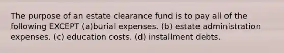 The purpose of an estate clearance fund is to pay all of the following EXCEPT (a)burial expenses. (b) estate administration expenses. (c) education costs. (d) installment debts.