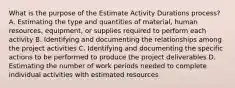 What is the purpose of the Estimate Activity Durations process? A. Estimating the type and quantities of material, human resources, equipment, or supplies required to perform each activity B. Identifying and documenting the relationships among the project activities C. Identifying and documenting the specific actions to be performed to produce the project deliverables D. Estimating the number of work periods needed to complete individual activities with estimated resources