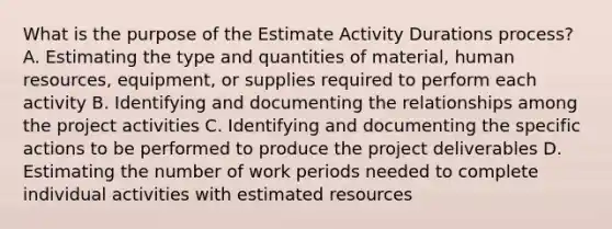 What is the purpose of the Estimate Activity Durations process? A. Estimating the type and quantities of material, human resources, equipment, or supplies required to perform each activity B. Identifying and documenting the relationships among the project activities C. Identifying and documenting the specific actions to be performed to produce the project deliverables D. Estimating the number of work periods needed to complete individual activities with estimated resources