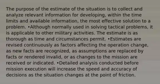 The purpose of the estimate of the situation is to collect and analyze relevant information for developing, within the time limits and available information, the most effective solution to a problem. •Although normally used in solving tactical problems, it is applicable to other military activities. The estimate is as thorough as time and circumstances permit. •Estimates are revised continuously as factors affecting the operation change, as new facts are recognized, as assumptions are replaced by facts or rendered invalid, or as changes to the mission are received or indicated. •Detailed analysis conducted before mission execution will increase the speed and accuracy of decisions as the situation changes at the point of friction.