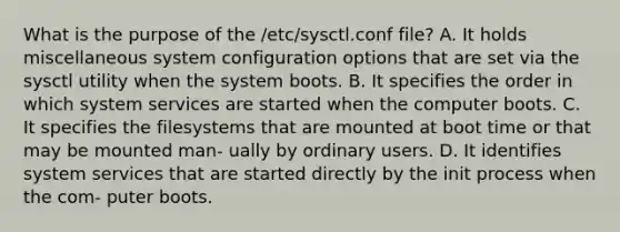 What is the purpose of the /etc/sysctl.conf file? A. It holds miscellaneous system configuration options that are set via the sysctl utility when the system boots. B. It specifies the order in which system services are started when the computer boots. C. It specifies the filesystems that are mounted at boot time or that may be mounted man- ually by ordinary users. D. It identifies system services that are started directly by the init process when the com- puter boots.