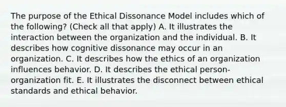 The purpose of the Ethical Dissonance Model includes which of the following? (Check all that apply) A. It illustrates the interaction between the organization and the individual. B. It describes how cognitive dissonance may occur in an organization. C. It describes how the ethics of an organization influences behavior. D. It describes the ethical person-organization fit. E. It illustrates the disconnect between ethical standards and ethical behavior.