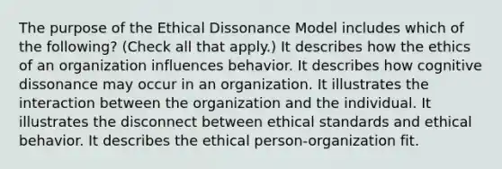 The purpose of the Ethical Dissonance Model includes which of the following? (Check all that apply.) It describes how the ethics of an organization influences behavior. It describes how cognitive dissonance may occur in an organization. It illustrates the interaction between the organization and the individual. It illustrates the disconnect between ethical standards and ethical behavior. It describes the ethical person-organization fit.