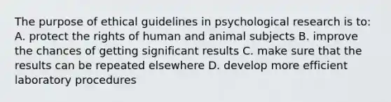 The purpose of ethical guidelines in psychological research is to: A. protect the rights of human and animal subjects B. improve the chances of getting significant results C. make sure that the results can be repeated elsewhere D. develop more efficient laboratory procedures