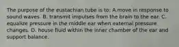 The purpose of the eustachian tube is to: A.move in response to sound waves. B. transmit impulses from the brain to the ear. C. equalize pressure in the middle ear when external pressure changes. D. house fluid within the inner chamber of the ear and support balance.