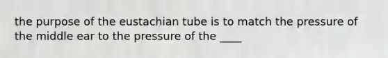 the purpose of the eustachian tube is to match the pressure of the middle ear to the pressure of the ____