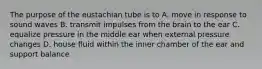 The purpose of the eustachian tube is to A. move in response to sound waves B. transmit impulses from the brain to the ear C. equalize pressure in the middle ear when external pressure changes D. house fluid within the inner chamber of the ear and support balance