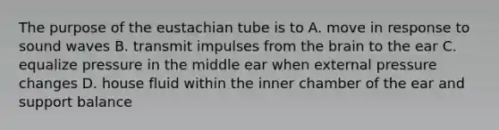 The purpose of the eustachian tube is to A. move in response to sound waves B. transmit impulses from <a href='https://www.questionai.com/knowledge/kLMtJeqKp6-the-brain' class='anchor-knowledge'>the brain</a> to the ear C. equalize pressure in the middle ear when external pressure changes D. house fluid within the inner chamber of the ear and support balance