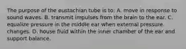 The purpose of the eustachian tube is to: A. move in response to sound waves. B. transmit impulses from the brain to the ear. C. equalize pressure in the middle ear when external pressure changes. D. house fluid within the inner chamber of the ear and support balance.