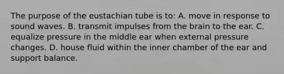 The purpose of the eustachian tube is to: A. move in response to sound waves. B. transmit impulses from <a href='https://www.questionai.com/knowledge/kLMtJeqKp6-the-brain' class='anchor-knowledge'>the brain</a> to the ear. C. equalize pressure in the middle ear when external pressure changes. D. house fluid within the inner chamber of the ear and support balance.