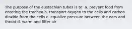 The purpose of the eustachian tubes is to: a. prevent food from entering the trachea b. transport oxygen to the cells and carbon dioxide from the cells c. equalize pressure between the ears and throat d. warm and filter air