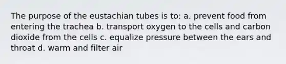 The purpose of the eustachian tubes is to: a. prevent food from entering the trachea b. transport oxygen to the cells and carbon dioxide from the cells c. equalize pressure between the ears and throat d. warm and filter air