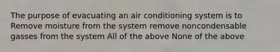 The purpose of evacuating an air conditioning system is to Remove moisture from the system remove noncondensable gasses from the system All of the above None of the above