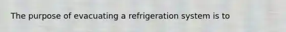 The purpose of evacuating a refrigeration system is to