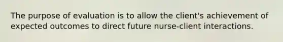 The purpose of evaluation is to allow the client's achievement of expected outcomes to direct future nurse-client interactions.