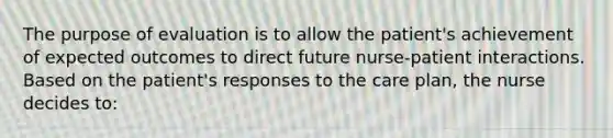 The purpose of evaluation is to allow the patient's achievement of expected outcomes to direct future nurse-patient interactions. Based on the patient's responses to the care plan, the nurse decides to: