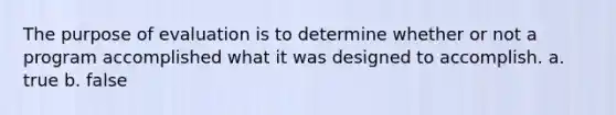 The purpose of evaluation is to determine whether or not a program accomplished what it was designed to accomplish. a. true b. false