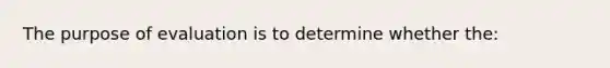 The purpose of evaluation is to determine whether the: