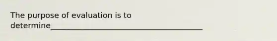 The purpose of evaluation is to determine_______________________________________