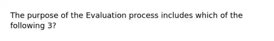 The purpose of the Evaluation process includes which of the following 3?