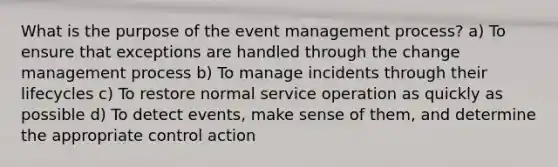 What is the purpose of the event management process? a) To ensure that exceptions are handled through the change management process b) To manage incidents through their lifecycles c) To restore normal service operation as quickly as possible d) To detect events, make sense of them, and determine the appropriate control action