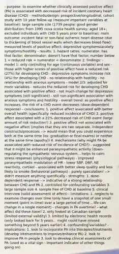 - purpose: to examine whether clinically assessed positive affect (PA) is associated with decreased risk of incident coronary heart disease (CHD) - methods/design: prospective/longitudinal, cohort study with 10 year follow-up (measure important variables at baseline); large sample size (1739 people; good gender distribution; from 1995 nova scotia health survey; aged 18+; excluded individuals with CHD 5 years prior to baseline); main outcome: incident fatal or non-fatal ischemic heart disease (due to thickening of blood vessel walls which decreases blood flow); meausred levels of positive affect; depressive symptoms/anxiety symptoms/hostility - results: 1. hazard ratios: numerator: has that factor; denominator: doesn't have that factor; number below 1 = reduced risk = numerator would mean that you could experience both at the same time (ex: graduation or final exams) or neither at the same time (apathy)) 4. mechanisms (why might PA be associated with reduced risk of incidence of CHD?) - suggested that it might be enhanced parasympathetic activity (down-regulating the sympathetic nervous system... helps to calm stress response) (physiological pathways) - improved parasympathetic modulation of HR - lower SBP, DBP, NE reactivity, cortisol - associated with better sleep quality and less likely to smoke (behavioral pathways) - purely speculation! --> didn't measure anything specifically - strengths: 1. dose-dependent response --> indicative of a strong relationship between CHD and PA 2. controlled for confounding variables 3. large sample size 4. sample free of CHD at baseline 5. clinical interview (solid assessment of affect) - limitations: 1. neglects to examine changes over time (only have a snapshot of one small moment (point in time) over a large period of time... life can change in a single moment) - changes in PA overtime? - what affect did these have? 2. only looked at Canadian sample (limited external validity) 3. limited by electronic health records (only looked back for 5 years... might could have missed something beyond 5 years earlier) 4. confounding variables? - implications: 1. look to incorporate PA into therapies/treatments (develop interventions to improve/enhance PA) 2. look to improve PA in people 3. look to develop clinical assessments of PA (used as a vital sign - important indicator of other things going on)