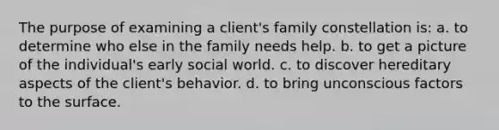 The purpose of examining a client's family constellation is: a. to determine who else in the family needs help. b. to get a picture of the individual's early social world. c. to discover hereditary aspects of the client's behavior. d. to bring unconscious factors to the surface.