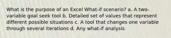 What is the purpose of an Excel What-if scenario? a. A two-variable goal seek tool b. Detailed set of values that represent different possible situations c. A tool that changes one variable through several iterations d. Any what-if analysis