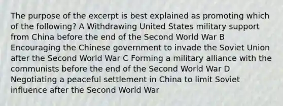 The purpose of the excerpt is best explained as promoting which of the following? A Withdrawing United States military support from China before the end of the Second World War B Encouraging the Chinese government to invade the Soviet Union after the Second World War C Forming a military alliance with the communists before the end of the Second World War D Negotiating a peaceful settlement in China to limit Soviet influence after the Second World War